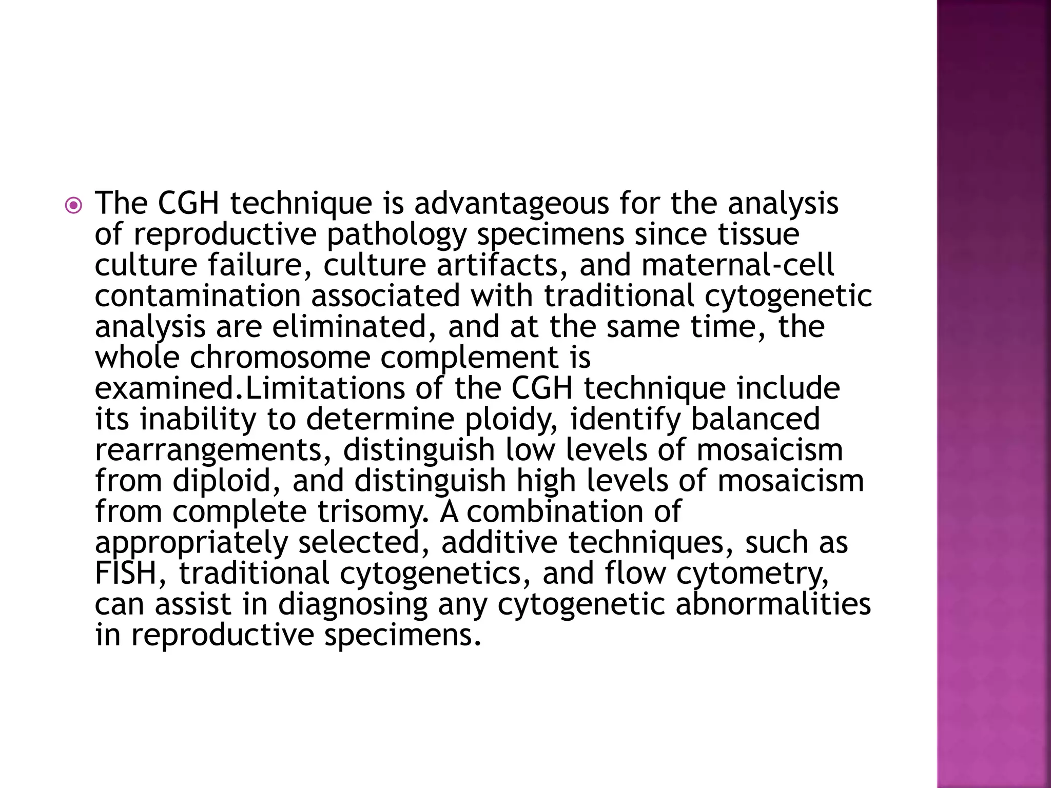  The CGH technique is advantageous for the analysis
of reproductive pathology specimens since tissue
culture failure, culture artifacts, and maternal-cell
contamination associated with traditional cytogenetic
analysis are eliminated, and at the same time, the
whole chromosome complement is
examined.Limitations of the CGH technique include
its inability to determine ploidy, identify balanced
rearrangements, distinguish low levels of mosaicism
from diploid, and distinguish high levels of mosaicism
from complete trisomy. A combination of
appropriately selected, additive techniques, such as
FISH, traditional cytogenetics, and flow cytometry,
can assist in diagnosing any cytogenetic abnormalities
in reproductive specimens.
 