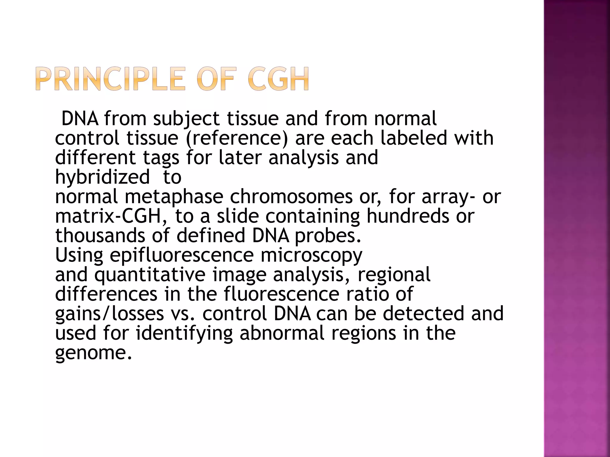 DNA from subject tissue and from normal
control tissue (reference) are each labeled with
different tags for later analysis and
hybridized to
normal metaphase chromosomes or, for array- or
matrix-CGH, to a slide containing hundreds or
thousands of defined DNA probes.
Using epifluorescence microscopy
and quantitative image analysis, regional
differences in the fluorescence ratio of
gains/losses vs. control DNA can be detected and
used for identifying abnormal regions in the
genome.
 