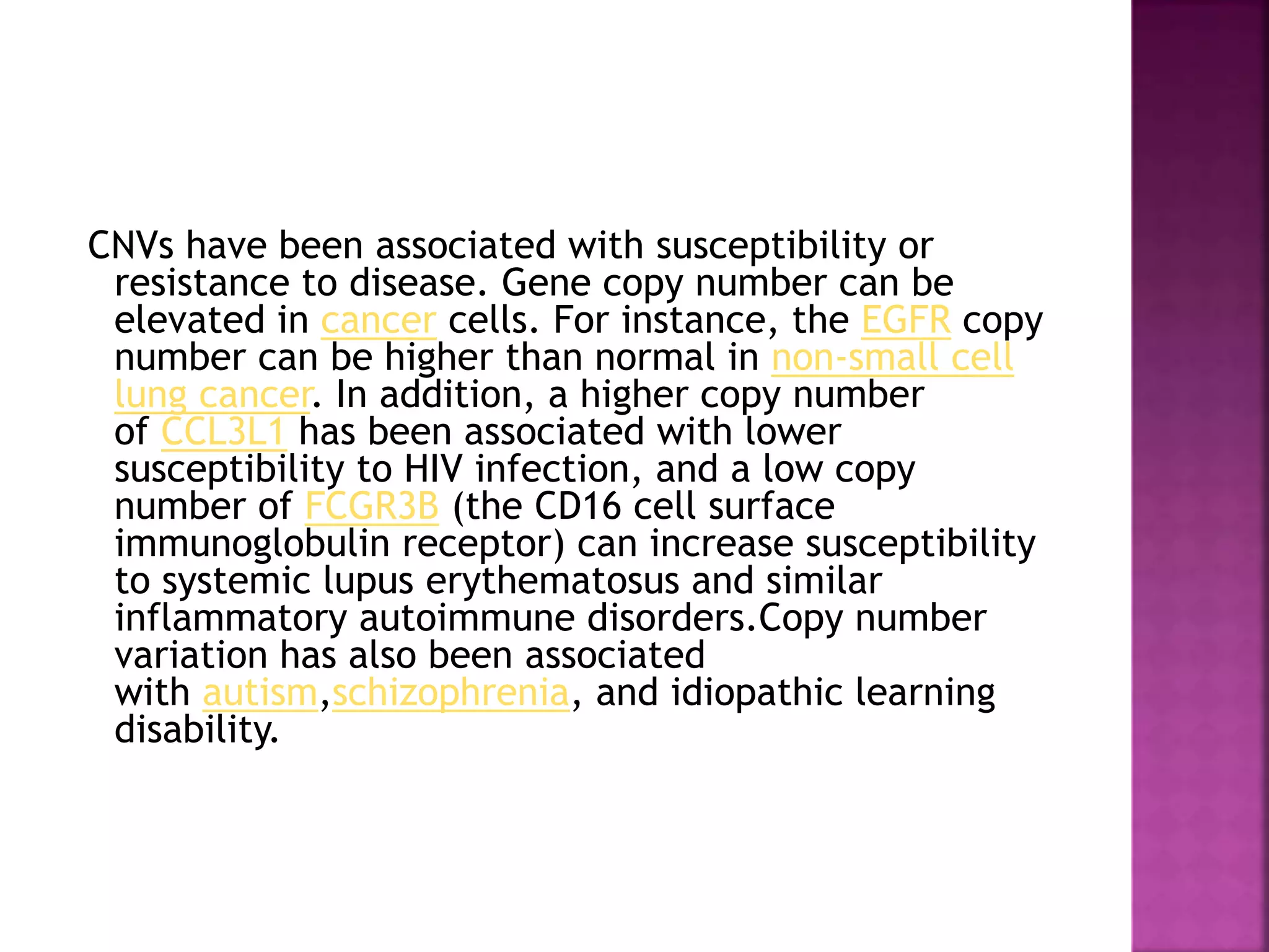 CNVs have been associated with susceptibility or
resistance to disease. Gene copy number can be
elevated in cancer cells. For instance, the EGFR copy
number can be higher than normal in non-small cell
lung cancer. In addition, a higher copy number
of CCL3L1 has been associated with lower
susceptibility to HIV infection, and a low copy
number of FCGR3B (the CD16 cell surface
immunoglobulin receptor) can increase susceptibility
to systemic lupus erythematosus and similar
inflammatory autoimmune disorders.Copy number
variation has also been associated
with autism,schizophrenia, and idiopathic learning
disability.
 