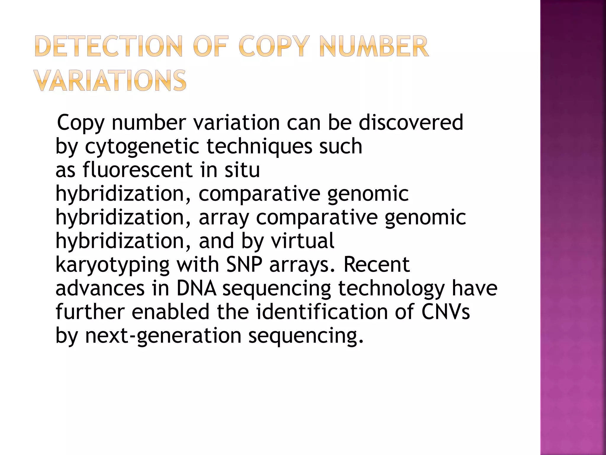 Copy number variation can be discovered
by cytogenetic techniques such
as fluorescent in situ
hybridization, comparative genomic
hybridization, array comparative genomic
hybridization, and by virtual
karyotyping with SNP arrays. Recent
advances in DNA sequencing technology have
further enabled the identification of CNVs
by next-generation sequencing.
 