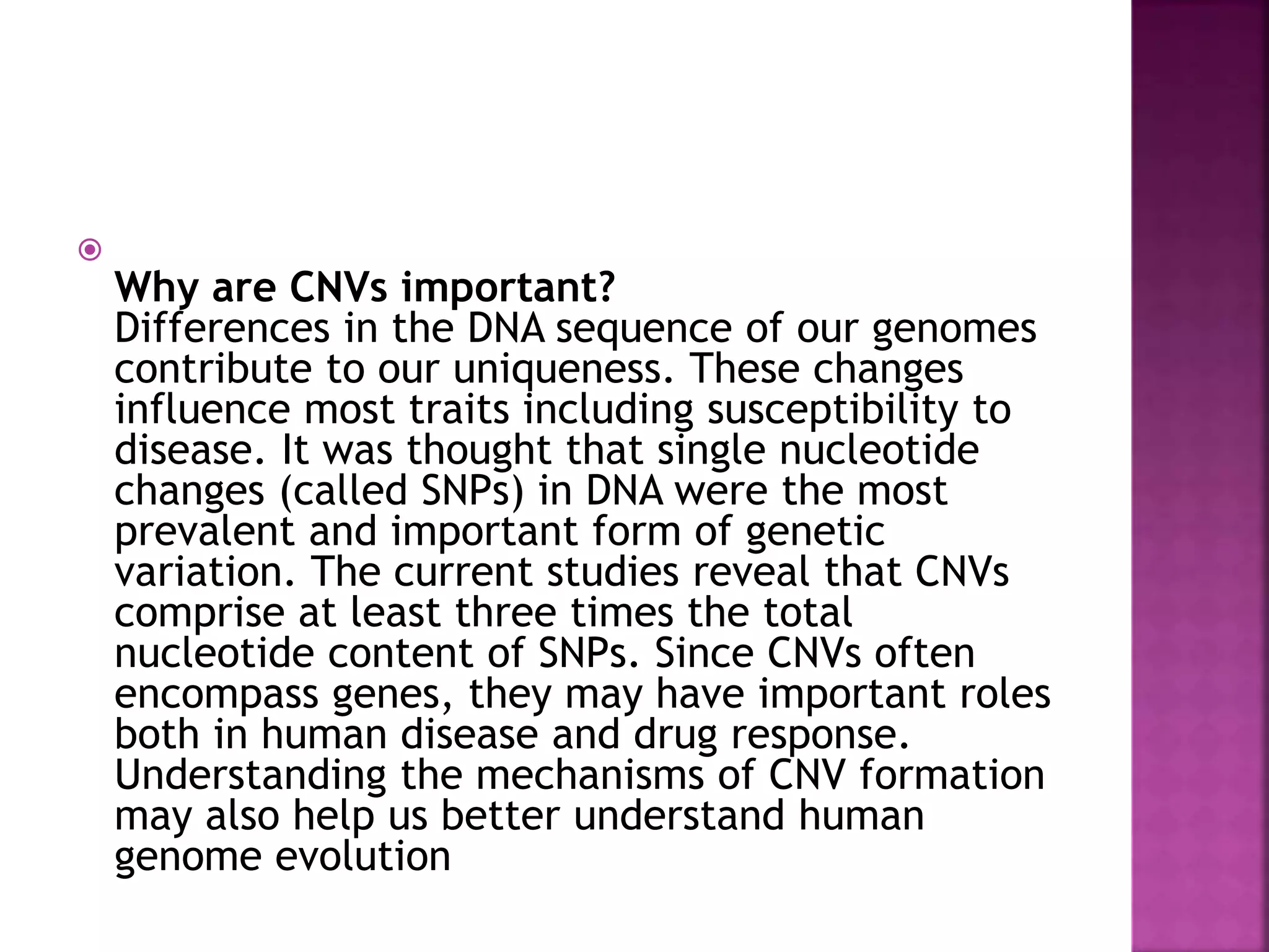 
Why are CNVs important?
Differences in the DNA sequence of our genomes
contribute to our uniqueness. These changes
influence most traits including susceptibility to
disease. It was thought that single nucleotide
changes (called SNPs) in DNA were the most
prevalent and important form of genetic
variation. The current studies reveal that CNVs
comprise at least three times the total
nucleotide content of SNPs. Since CNVs often
encompass genes, they may have important roles
both in human disease and drug response.
Understanding the mechanisms of CNV formation
may also help us better understand human
genome evolution
 