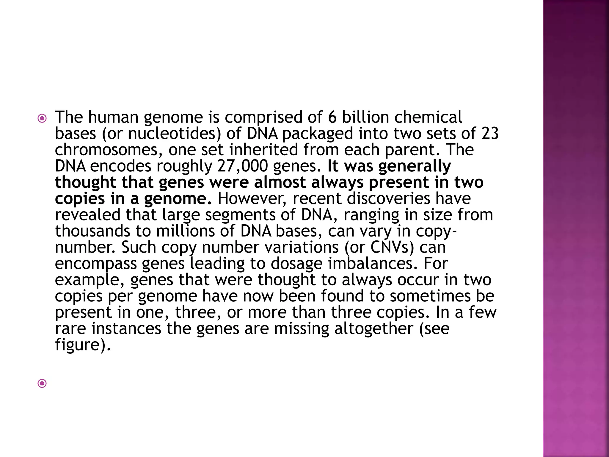  The human genome is comprised of 6 billion chemical
bases (or nucleotides) of DNA packaged into two sets of 23
chromosomes, one set inherited from each parent. The
DNA encodes roughly 27,000 genes. It was generally
thought that genes were almost always present in two
copies in a genome. However, recent discoveries have
revealed that large segments of DNA, ranging in size from
thousands to millions of DNA bases, can vary in copy-
number. Such copy number variations (or CNVs) can
encompass genes leading to dosage imbalances. For
example, genes that were thought to always occur in two
copies per genome have now been found to sometimes be
present in one, three, or more than three copies. In a few
rare instances the genes are missing altogether (see
figure).

 