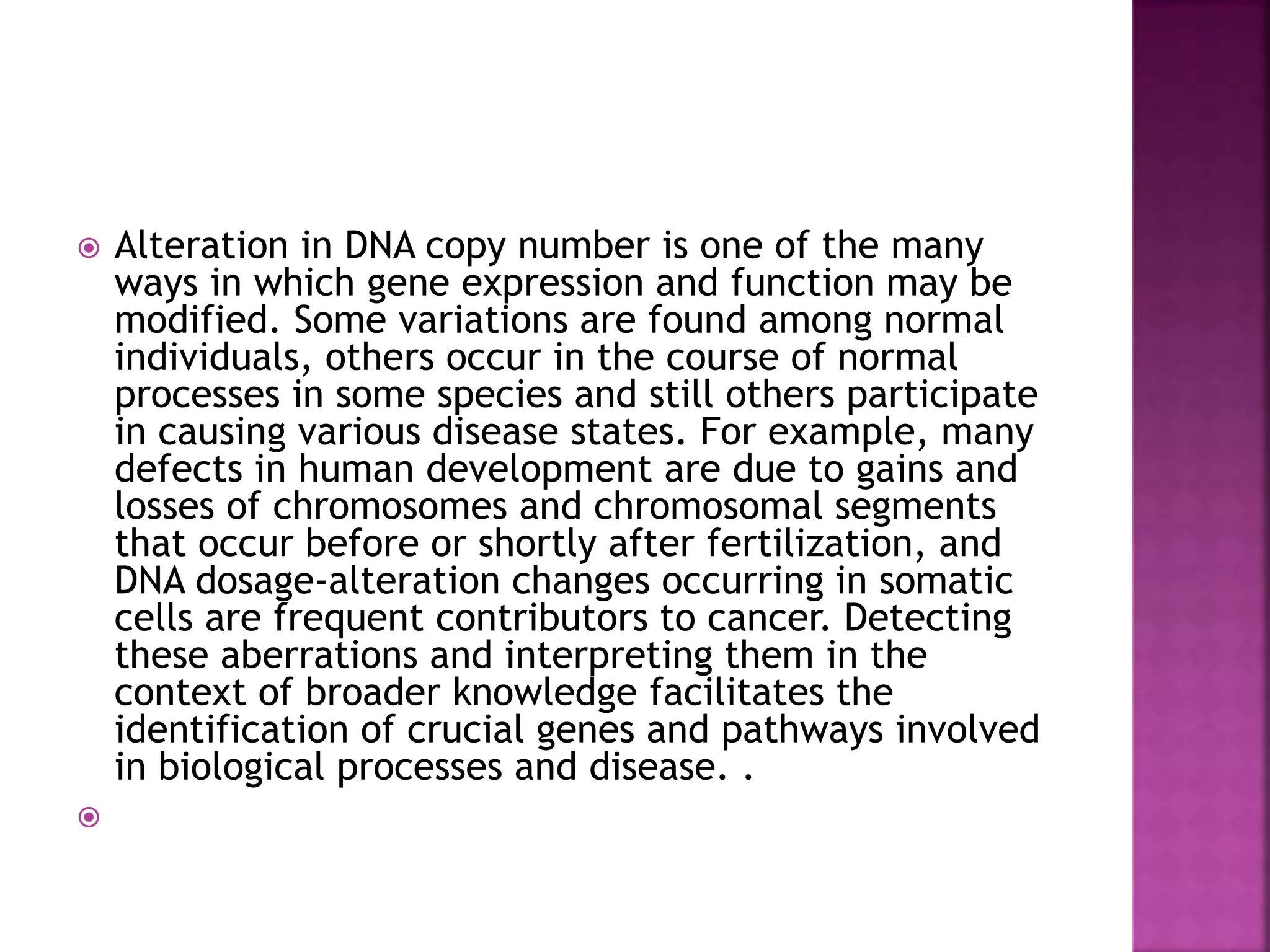  Alteration in DNA copy number is one of the many
ways in which gene expression and function may be
modified. Some variations are found among normal
individuals, others occur in the course of normal
processes in some species and still others participate
in causing various disease states. For example, many
defects in human development are due to gains and
losses of chromosomes and chromosomal segments
that occur before or shortly after fertilization, and
DNA dosage-alteration changes occurring in somatic
cells are frequent contributors to cancer. Detecting
these aberrations and interpreting them in the
context of broader knowledge facilitates the
identification of crucial genes and pathways involved
in biological processes and disease. .

 
