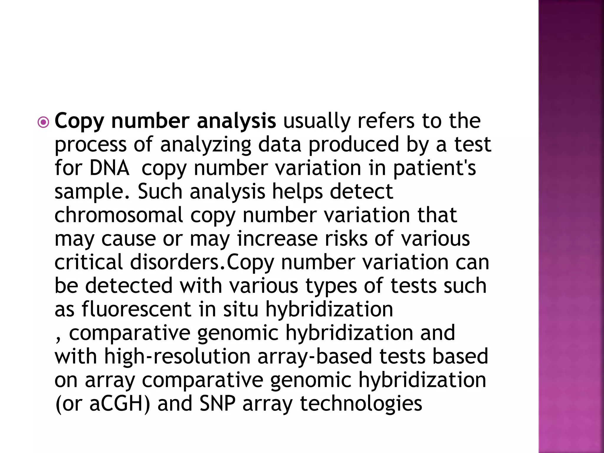  Copy number analysis usually refers to the
process of analyzing data produced by a test
for DNA copy number variation in patient's
sample. Such analysis helps detect
chromosomal copy number variation that
may cause or may increase risks of various
critical disorders.Copy number variation can
be detected with various types of tests such
as fluorescent in situ hybridization
, comparative genomic hybridization and
with high-resolution array-based tests based
on array comparative genomic hybridization
(or aCGH) and SNP array technologies
 