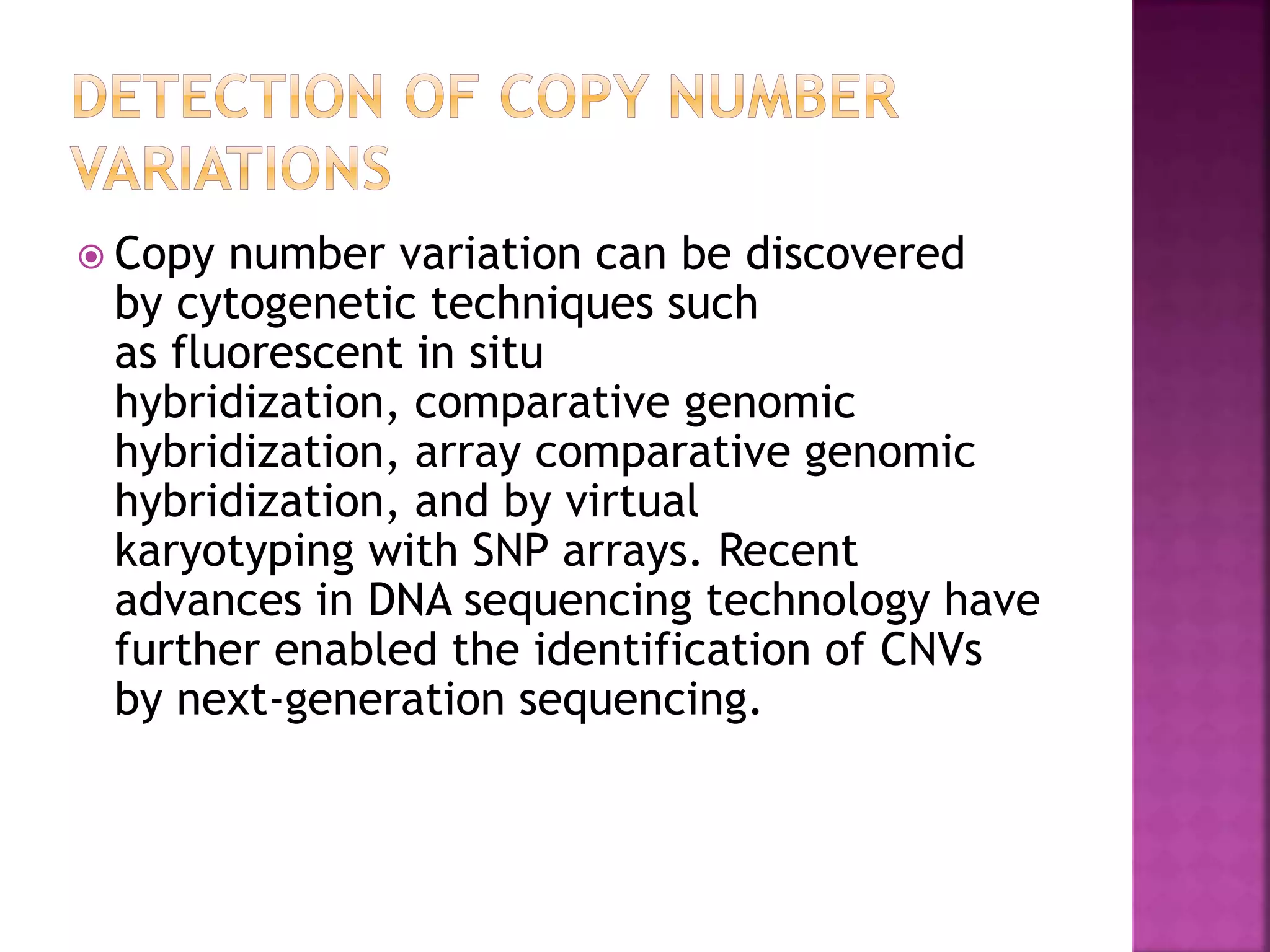  Copy number variation can be discovered
by cytogenetic techniques such
as fluorescent in situ
hybridization, comparative genomic
hybridization, array comparative genomic
hybridization, and by virtual
karyotyping with SNP arrays. Recent
advances in DNA sequencing technology have
further enabled the identification of CNVs
by next-generation sequencing.
 
