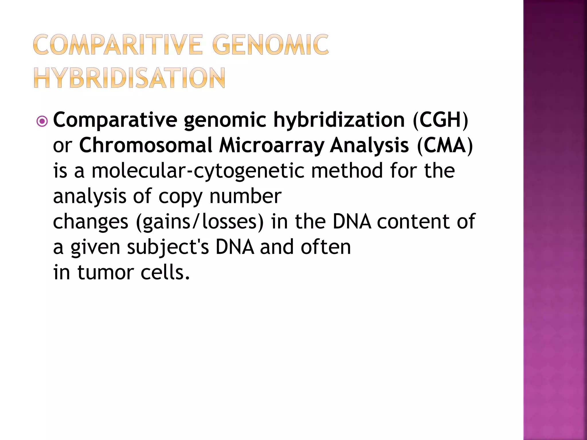 Comparative genomic hybridization (CGH)
or Chromosomal Microarray Analysis (CMA)
is a molecular-cytogenetic method for the
analysis of copy number
changes (gains/losses) in the DNA content of
a given subject's DNA and often
in tumor cells.
 