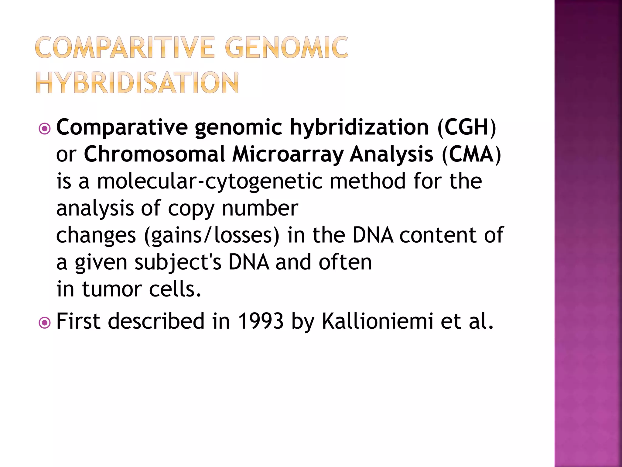  Comparative genomic hybridization (CGH)
or Chromosomal Microarray Analysis (CMA)
is a molecular-cytogenetic method for the
analysis of copy number
changes (gains/losses) in the DNA content of
a given subject's DNA and often
in tumor cells.
 First described in 1993 by Kallioniemi et al.
 