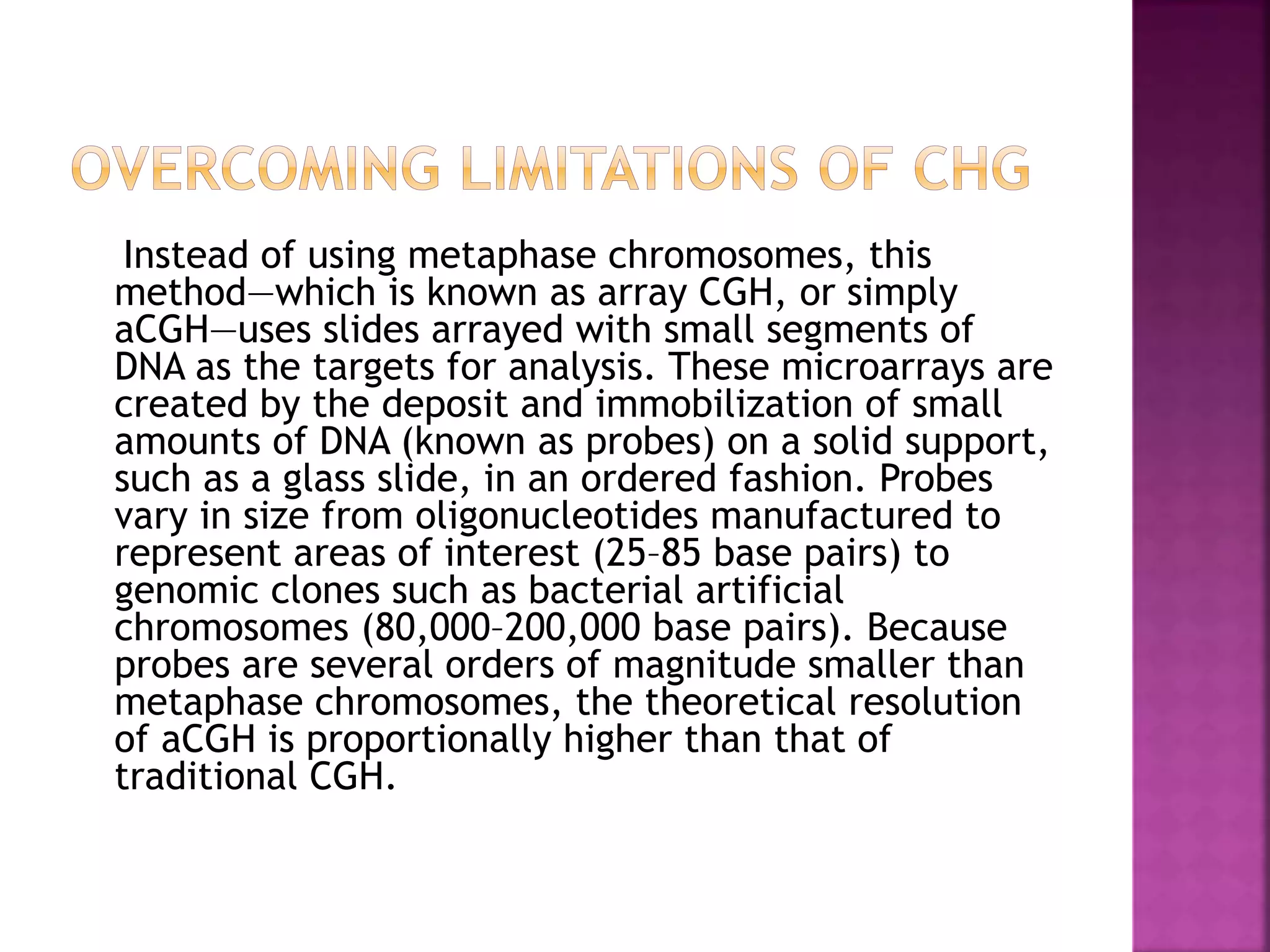 Instead of using metaphase chromosomes, this
method—which is known as array CGH, or simply
aCGH—uses slides arrayed with small segments of
DNA as the targets for analysis. These microarrays are
created by the deposit and immobilization of small
amounts of DNA (known as probes) on a solid support,
such as a glass slide, in an ordered fashion. Probes
vary in size from oligonucleotides manufactured to
represent areas of interest (25–85 base pairs) to
genomic clones such as bacterial artificial
chromosomes (80,000–200,000 base pairs). Because
probes are several orders of magnitude smaller than
metaphase chromosomes, the theoretical resolution
of aCGH is proportionally higher than that of
traditional CGH.
 