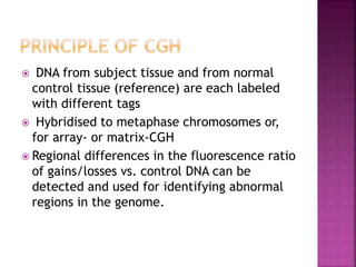  DNA from subject tissue and from normal
control tissue (reference) are each labeled
with different tags
 Hybridised to metaphase chromosomes or,
for array- or matrix-CGH
 Regional differences in the fluorescence ratio
of gains/losses vs. control DNA can be
detected and used for identifying abnormal
regions in the genome.
 