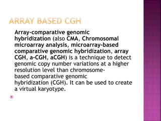 Array-comparative genomic
hybridization (also CMA, Chromosomal
microarray analysis, microarray-based
comparative genomic hybridization, array
CGH, a-CGH, aCGH) is a technique to detect
genomic copy number variations at a higher
resolution level than chromosome-
based comparative genomic
hybridization (CGH). It can be used to create
a virtual karyotype.

 