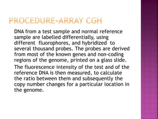DNA from a test sample and normal reference
sample are labelled differentially, using
different fluorophores, and hybridized to
several thousand probes. The probes are derived
from most of the known genes and non-coding
regions of the genome, printed on a glass slide.
The fluorescence intensity of the test and of the
reference DNA is then measured, to calculate
the ratio between them and subsequently the
copy number changes for a particular location in
the genome.
 