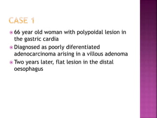  66 year old woman with polypoidal lesion in
the gastric cardia
 Diagnosed as poorly diferentiated
adenocarcinoma arising in a villous adenoma
 Two years later, flat lesion in the distal
oesophagus
 