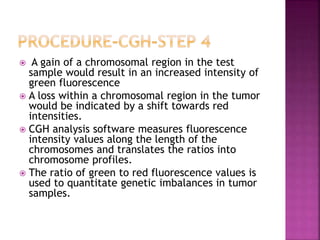  A gain of a chromosomal region in the test
sample would result in an increased intensity of
green fluorescence
 A loss within a chromosomal region in the tumor
would be indicated by a shift towards red
intensities.
 CGH analysis software measures fluorescence
intensity values along the length of the
chromosomes and translates the ratios into
chromosome profiles.
 The ratio of green to red fluorescence values is
used to quantitate genetic imbalances in tumor
samples.
 