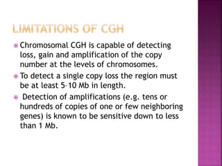  Chromosomal CGH is capable of detecting
loss, gain and amplification of the copy
number at the levels of chromosomes.
 To detect a single copy loss the region must
be at least 5–10 Mb in length.
 Detection of amplifications (e.g. tens or
hundreds of copies of one or few neighboring
genes) is known to be sensitive down to less
than 1 Mb.
 