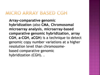 Array-comparative genomic
hybridization (also CMA, Chromosomal
microarray analysis, microarray-based
comparative genomic hybridization, array
CGH, a-CGH, aCGH) is a technique to detect
genomic copy number variations at a higher
resolution level than chromosome-
based comparative genomic
hybridization (CGH). .
 