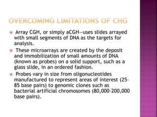  Array CGH, or simply aCGH—uses slides arrayed
with small segments of DNA as the targets for
analysis.
 These microarrays are created by the deposit
and immobilization of small amounts of DNA
(known as probes) on a solid support, such as a
glass slide, in an ordered fashion.
 Probes vary in size from oligonucleotides
manufactured to represent areas of interest (25–
85 base pairs) to genomic clones such as
bacterial artificial chromosomes (80,000–200,000
base pairs).
 