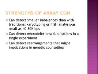  Can detect smaller imbalances than with
traditional karyotyping or FISH analysis-as
small as 40-80K bps
 Can detect microdeletions/duplications in a
single experiment
 Can detect rearrangements that might
implications in genetic counselling
 