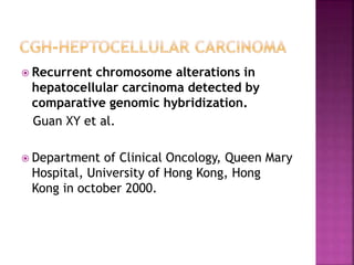  Recurrent chromosome alterations in
hepatocellular carcinoma detected by
comparative genomic hybridization.
Guan XY et al.
 Department of Clinical Oncology, Queen Mary
Hospital, University of Hong Kong, Hong
Kong in october 2000.
 
