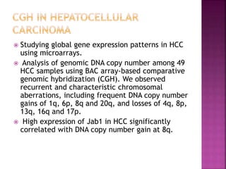  Studying global gene expression patterns in HCC
using microarrays.
 Analysis of genomic DNA copy number among 49
HCC samples using BAC array-based comparative
genomic hybridization (CGH). We observed
recurrent and characteristic chromosomal
aberrations, including frequent DNA copy number
gains of 1q, 6p, 8q and 20q, and losses of 4q, 8p,
13q, 16q and 17p.
 High expression of Jab1 in HCC significantly
correlated with DNA copy number gain at 8q.
 