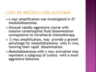  c-myc amplification was investigated in 27
medulloblastomas.
 Unusual rapidly aggressive course with
massive cerebrospinal fluid dissemination
unresponsive to intrathecal chemotherapy.
 C-myc amplification, may provide a growth
advantage for medulloblastoma cells in vivo,
favoring their rapid dissemination.
 Medulloblastomas with c-myc activation may
represent a subgroup of tumors with a more
aggressive behavior.
 
