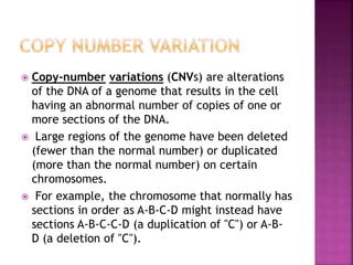  Copy-number variations (CNVs) are alterations
of the DNA of a genome that results in the cell
having an abnormal number of copies of one or
more sections of the DNA.
 Large regions of the genome have been deleted
(fewer than the normal number) or duplicated
(more than the normal number) on certain
chromosomes.
 For example, the chromosome that normally has
sections in order as A-B-C-D might instead have
sections A-B-C-C-D (a duplication of "C") or A-B-
D (a deletion of "C").
 