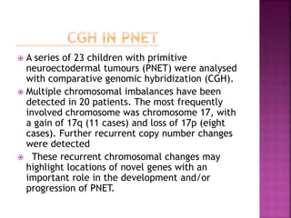  A series of 23 children with primitive
neuroectodermal tumours (PNET) were analysed
with comparative genomic hybridization (CGH).
 Multiple chromosomal imbalances have been
detected in 20 patients. The most frequently
involved chromosome was chromosome 17, with
a gain of 17q (11 cases) and loss of 17p (eight
cases). Further recurrent copy number changes
were detected
 These recurrent chromosomal changes may
highlight locations of novel genes with an
important role in the development and/or
progression of PNET.
 