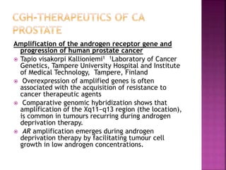 Amplification of the androgen receptor gene and
progression of human prostate cancer
 Tapio visakorpi Kallioniemi1 1Laboratory of Cancer
Genetics, Tampere University Hospital and Institute
of Medical Technology, Tampere, Finland
 Overexpression of amplified genes is often
associated with the acquisition of resistance to
cancer therapeutic agents
 Comparative genomic hybridization shows that
amplification of the Xq11−q13 region (the location),
is common in tumours recurring during androgen
deprivation therapy.
 AR amplification emerges during androgen
deprivation therapy by facilitating tumour cell
growth in low androgen concentrations.
 