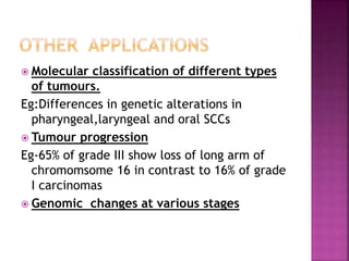  Molecular classification of different types
of tumours.
Eg:Differences in genetic alterations in
pharyngeal,laryngeal and oral SCCs
 Tumour progression
Eg-65% of grade III show loss of long arm of
chromomsome 16 in contrast to 16% of grade
I carcinomas
 Genomic changes at various stages
 