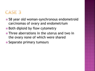  58 year old woman-synchronous endometroid
carcinomas of ovary and endometrium
 Both diploid by flow cytometry
 Three aberrations in the uterus and two in
the ovary none of which were shared
 Separate primary tumours
 
