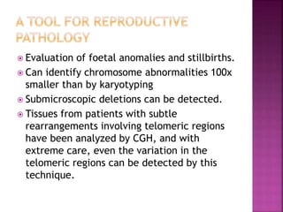  Evaluation of foetal anomalies and stillbirths.
 Can identify chromosome abnormalities 100x
smaller than by karyotyping
 Submicroscopic deletions can be detected.
 Tissues from patients with subtle
rearrangements involving telomeric regions
have been analyzed by CGH, and with
extreme care, even the variation in the
telomeric regions can be detected by this
technique.
 