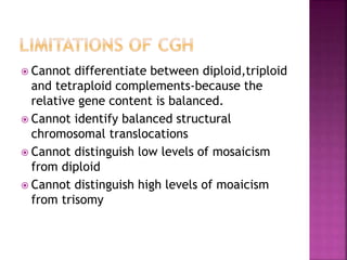  Cannot differentiate between diploid,triploid
and tetraploid complements-because the
relative gene content is balanced.
 Cannot identify balanced structural
chromosomal translocations
 Cannot distinguish low levels of mosaicism
from diploid
 Cannot distinguish high levels of moaicism
from trisomy
 
