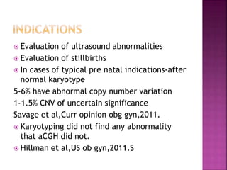  Evaluation of ultrasound abnormalities
 Evaluation of stillbirths
 In cases of typical pre natal indications-after
normal karyotype
5-6% have abnormal copy number variation
1-1.5% CNV of uncertain significance
Savage et al,Curr opinion obg gyn,2011.
 Karyotyping did not find any abnormality
that aCGH did not.
 Hillman et al,US ob gyn,2011.S
 