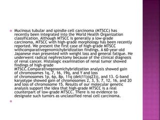  Mucinous tubular and spindle cell carcinoma (MTSCC) has
recently been integrated into the World Health Organization
classification. Although MTSCC is generally a low-grade
carcinoma, MTSCC with high-grade morphology has been recently
reported. We present the first case of high-grade MTSCC
withcomparativegenomichybridization findings. A 60-year-old
Japanese man presented with weight loss and general fatigue. He
underwent radical nephrectomy because of the clinical diagnosis
of renal cancer. Histologic examination of renal tumor showed
findings of high-grade
MTSCC.Comparativegenomichybridization analysis showed gain
of chromosomes 1q, 7, 16, 19q, and Y and loss
of chromosomes 1p, 6p, 8p, 11q (del(11)(q23)), and 13. G-band
karyotype showed gain of chromosomes 2, 3, 5, 7, 12, 16, and 20
and loss of chromosome 15. Results of our molecular genetic
analysis support the idea that high-grade MTSCC is a real
counterpart of low-grade MTSCC. There is no evidence to
designate such tumors as unclassified renal cell carcinoma.

 