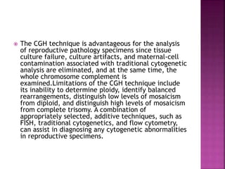  The CGH technique is advantageous for the analysis
of reproductive pathology specimens since tissue
culture failure, culture artifacts, and maternal-cell
contamination associated with traditional cytogenetic
analysis are eliminated, and at the same time, the
whole chromosome complement is
examined.Limitations of the CGH technique include
its inability to determine ploidy, identify balanced
rearrangements, distinguish low levels of mosaicism
from diploid, and distinguish high levels of mosaicism
from complete trisomy. A combination of
appropriately selected, additive techniques, such as
FISH, traditional cytogenetics, and flow cytometry,
can assist in diagnosing any cytogenetic abnormalities
in reproductive specimens.
 