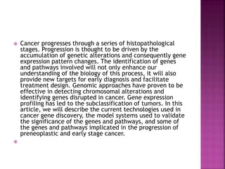 Cancer progresses through a series of histopathological
stages. Progression is thought to be driven by the
accumulation of genetic alterations and consequently gene
expression pattern changes. The identification of genes
and pathways involved will not only enhance our
understanding of the biology of this process, it will also
provide new targets for early diagnosis and facilitate
treatment design. Genomic approaches have proven to be
effective in detecting chromosomal alterations and
identifying genes disrupted in cancer. Gene expression
profiling has led to the subclassification of tumors. In this
article, we will describe the current technologies used in
cancer gene discovery, the model systems used to validate
the significance of the genes and pathways, and some of
the genes and pathways implicated in the progression of
preneoplastic and early stage cancer.

 