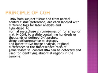 DNA from subject tissue and from normal
control tissue (reference) are each labeled with
different tags for later analysis and
hybridized to
normal metaphase chromosomes or, for array- or
matrix-CGH, to a slide containing hundreds or
thousands of defined DNA probes.
Using epifluorescence microscopy
and quantitative image analysis, regional
differences in the fluorescence ratio of
gains/losses vs. control DNA can be detected and
used for identifying abnormal regions in the
genome.
 