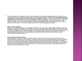 
The human genome is comprised of 6 billion chemical bases (or nucleotides) of DNA packaged into two sets of 23
chromosomes, one set inherited from each parent. The DNA encodes roughly 27,000 genes. It was generally thought
that genes were almost always present in two copies in a genome. However, recent discoveries have revealed that
large segments of DNA, ranging in size from thousands to millions of DNA bases, can vary in copy-number. Such copy
number variations (or CNVs) can encompass genes leading to dosage imbalances. For example, genes that were
thought to always occur in two copies per genome have now been found to sometimes be present in one, three, or
more than three copies. In a few rare instances the genes are missing altogether (see figure).

Why are CNVs important?
Differences in the DNA sequence of our genomes contribute to our uniqueness. These changes influence most traits
including susceptibility to disease. It was thought that single nucleotide changes (called SNPs) in DNA were the most
prevalent and important form of genetic variation. The current studies reveal that CNVs comprise at least three times
the total nucleotide content of SNPs. Since CNVs often encompass genes, they may have important roles both in
human disease and drug response. Understanding the mechanisms of CNV formation may also help us better
understand human genome evolution.

How does the new CNV map help?
The new global CNV map will transform medical research in four areas. The first and most important area is in
hunting for genes underlying common diseases. To date, attempts to identify these genes have not really considered
the role CNVs may play in human health. Second, the CNV map is being used to study familial genetic conditions.
Third, there are thousands of severe developmental defects caused by chromosomal rearrangements. The CNV map is
being used to exclude variation found in unaffected individuals, helping researchers to target the region that might
be involved. The data generated will also contribute to a more accurate and complete human genome reference
sequence used by all biomedical scientists.

 