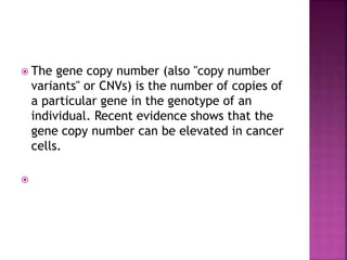  The gene copy number (also "copy number
variants" or CNVs) is the number of copies of
a particular gene in the genotype of an
individual. Recent evidence shows that the
gene copy number can be elevated in cancer
cells.

 