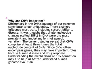 
Why are CNVs important?
Differences in the DNA sequence of our genomes
contribute to our uniqueness. These changes
influence most traits including susceptibility to
disease. It was thought that single nucleotide
changes (called SNPs) in DNA were the most
prevalent and important form of genetic
variation. The current studies reveal that CNVs
comprise at least three times the total
nucleotide content of SNPs. Since CNVs often
encompass genes, they may have important roles
both in human disease and drug response.
Understanding the mechanisms of CNV formation
may also help us better understand human
genome evolution
 