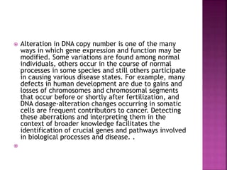  Alteration in DNA copy number is one of the many
ways in which gene expression and function may be
modified. Some variations are found among normal
individuals, others occur in the course of normal
processes in some species and still others participate
in causing various disease states. For example, many
defects in human development are due to gains and
losses of chromosomes and chromosomal segments
that occur before or shortly after fertilization, and
DNA dosage-alteration changes occurring in somatic
cells are frequent contributors to cancer. Detecting
these aberrations and interpreting them in the
context of broader knowledge facilitates the
identification of crucial genes and pathways involved
in biological processes and disease. .

 