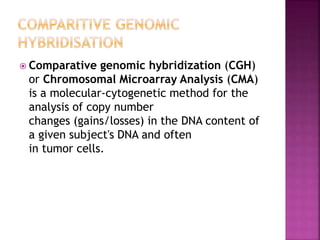  Comparative genomic hybridization (CGH)
or Chromosomal Microarray Analysis (CMA)
is a molecular-cytogenetic method for the
analysis of copy number
changes (gains/losses) in the DNA content of
a given subject's DNA and often
in tumor cells.
 