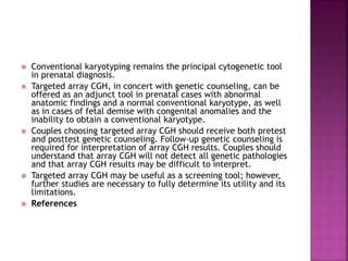  Conventional karyotyping remains the principal cytogenetic tool
in prenatal diagnosis.
 Targeted array CGH, in concert with genetic counseling, can be
offered as an adjunct tool in prenatal cases with abnormal
anatomic findings and a normal conventional karyotype, as well
as in cases of fetal demise with congenital anomalies and the
inability to obtain a conventional karyotype.
 Couples choosing targeted array CGH should receive both pretest
and posttest genetic counseling. Follow-up genetic counseling is
required for interpretation of array CGH results. Couples should
understand that array CGH will not detect all genetic pathologies
and that array CGH results may be difficult to interpret.
 Targeted array CGH may be useful as a screening tool; however,
further studies are necessary to fully determine its utility and its
limitations.
 References
 