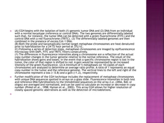  (A) CGH begins with the isolation of both (1) genomic tumor DNA and (2) DNA from an individual
with a normal karyotype (reference or control DNA). The two genomes are differentially labeled
such that, for instance, the tumor DNA can be detected with a green fluorochrome (FITC) and the
control DNA with a red fluorochrome (TRITC). (3) The differentially labeled genomes are then
combined in the presence of excess Cot-1 DNA.
(B) Both the probe and karyotypically normal target metaphase chromosomes are heat denatured
prior to hybridization for a 24-72 hour period at 37ï¿½C.
(C) Following a series of detection steps, metaphase chromosomes are imaged by epifluorescence
microscopy with DAPI, FITC and TRITC filters consecutively.
(1) The differences in fluorescence intensities along a chromosome are a reflection of the actual
copy number changes in the tumor genome relative to the normal reference. The result of the
hybridization shows gains and losses; in the event that a specific chromosome region is lost in the
tumor, the color of that region is shifted to red. A gain would be represented by an increased
intensity of the green fluorescence. (2) A minimum of 5 metaphases (or 10 copies of each
chromosome) are analyzed to determine an average ratio profile. A ratio of 1 represents an equal
copy number in the tumor and the reference genome. The vertical lines to the left and right of the
chromosome represent a loss (< 0.8) and a gain (>1.2), respectively.
 Further modification of the CGH technique includes the replacement of metaphase chromosomes
with unique DNA sequences spotted in arrays on a glass slide. Fluorescence intensities in both test
and reference DNA hybridizations to the immobilized sequences on the array (i.e. cDNA, BAC or
oligos) are averaged and normalized, and can be used to calculate an increase or decrease in copy
number (Pinkel et al., 1998; Hyman et al., 2002). This array CGH allows for higher resolution of
closely spaced genomic aberrations as well as the detection of microdeletions.

 