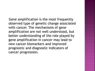 Gene amplification is the most frequently
observed type of genetic change associated
with cancer. The mechanisms of gene
amplification are not well understood, but
better understanding of the role played by
gene amplification in cancer may lead to
new cancer biomarkers and improved
prognostic and diagnostic indicators of
cancer progression.
 