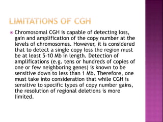  Chromosomal CGH is capable of detecting loss,
gain and amplification of the copy number at the
levels of chromosomes. However, it is considered
that to detect a single copy loss the region must
be at least 5–10 Mb in length. Detection of
amplifications (e.g. tens or hundreds of copies of
one or few neighboring genes) is known to be
sensitive down to less than 1 Mb. Therefore, one
must take into consideration that while CGH is
sensitive to specific types of copy number gains,
the resolution of regional deletions is more
limited.
 