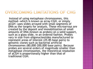 Instead of using metaphase chromosomes, this
method—which is known as array CGH, or simply
aCGH—uses slides arrayed with small segments of
DNA as the targets for analysis. These microarrays are
created by the deposit and immobilization of small
amounts of DNA (known as probes) on a solid support,
such as a glass slide, in an ordered fashion. Probes
vary in size from oligonucleotides manufactured to
represent areas of interest (25–85 base pairs) to
genomic clones such as bacterial artificial
chromosomes (80,000–200,000 base pairs). Because
probes are several orders of magnitude smaller than
metaphase chromosomes, the theoretical resolution
of aCGH is proportionally higher than that of
traditional CGH.
 
