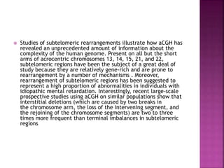  Studies of subtelomeric rearrangements illustrate how aCGH has
revealed an unprecedented amount of information about the
complexity of the human genome. Present on all but the short
arms of acrocentric chromosomes 13, 14, 15, 21, and 22,
subtelomeric regions have been the subject of a great deal of
study because they are relatively gene-rich and are prone to
rearrangement by a number of mechanisms . Moreover,
rearrangement of subtelomeric regions has been suggested to
represent a high proportion of abnormalities in individuals with
idiopathic mental retardation. Interestingly, recent large-scale
prospective studies using aCGH on similar populations show that
interstitial deletions (which are caused by two breaks in
the chromosome arm, the loss of the intervening segment, and
the rejoining of the chromosome segments) are two to three
times more frequent than terminal imbalances in subtelomeric
regions
 
