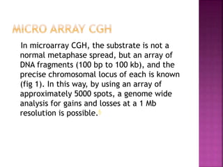 In microarray CGH, the substrate is not a
normal metaphase spread, but an array of
DNA fragments (100 bp to 100 kb), and the
precise chromosomal locus of each is known
(fig 1). In this way, by using an array of
approximately 5000 spots, a genome wide
analysis for gains and losses at a 1 Mb
resolution is possible.6
 