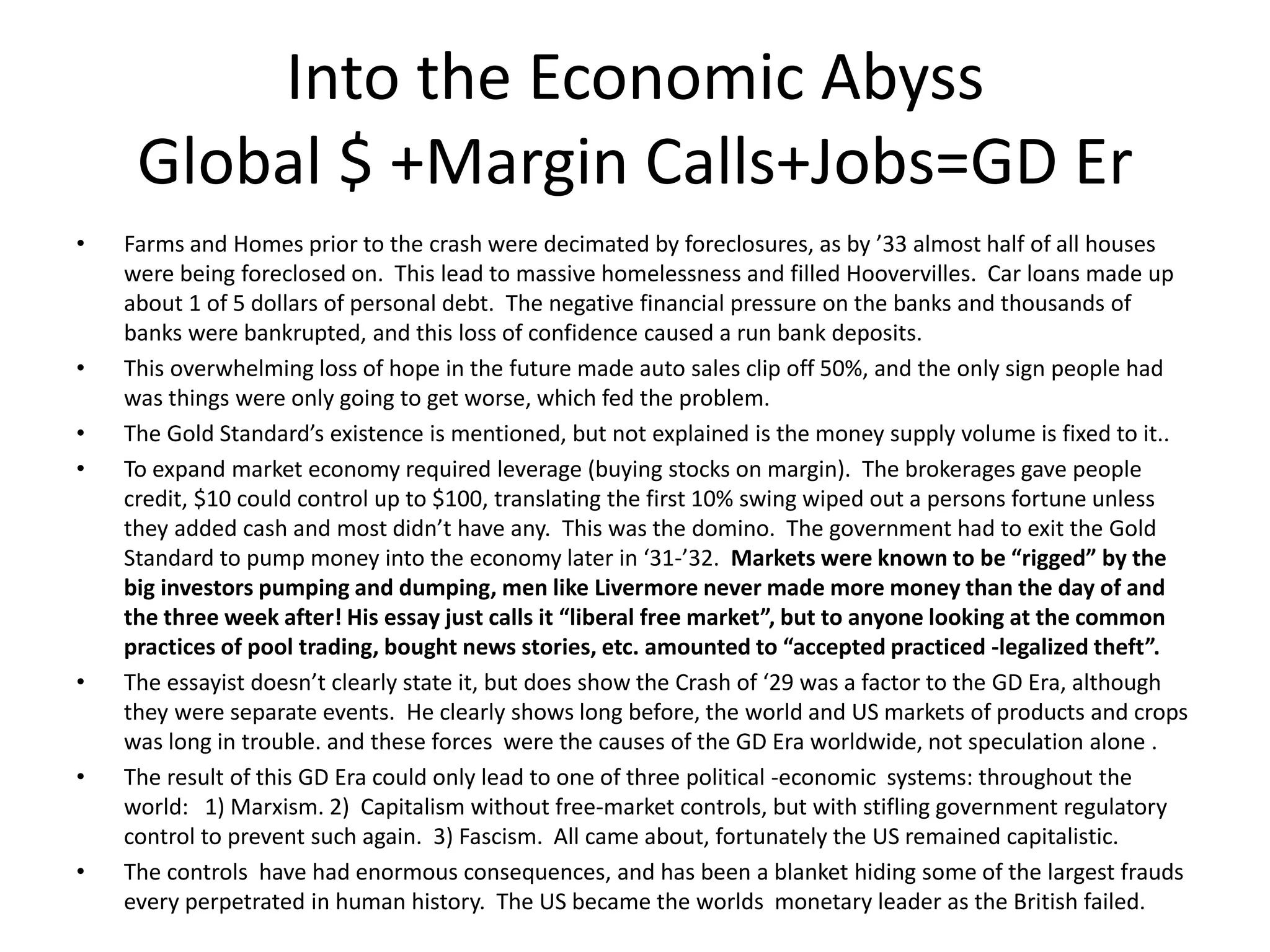 Into the Economic Abyss
     Global $ +Margin Calls+Jobs=GD Er
•   Farms and Homes prior to the crash were decimated by foreclosures, as by ’33 almost half of all houses
    were being foreclosed on. This lead to massive homelessness and filled Hoovervilles. Car loans made up
    about 1 of 5 dollars of personal debt. The negative financial pressure on the banks and thousands of
    banks were bankrupted, and this loss of confidence caused a run bank deposits.
•   This overwhelming loss of hope in the future made auto sales clip off 50%, and the only sign people had
    was things were only going to get worse, which fed the problem.
•   The Gold Standard’s existence is mentioned, but not explained is the money supply volume is fixed to it..
•   To expand market economy required leverage (buying stocks on margin). The brokerages gave people
    credit, $10 could control up to $100, translating the first 10% swing wiped out a persons fortune unless
    they added cash and most didn’t have any. This was the domino. The government had to exit the Gold
    Standard to pump money into the economy later in ‘31-’32. Markets were known to be “rigged” by the
    big investors pumping and dumping, men like Livermore never made more money than the day of and
    the three week after! His essay just calls it “liberal free market”, but to anyone looking at the common
    practices of pool trading, bought news stories, etc. amounted to “accepted practiced -legalized theft”.
•   The essayist doesn’t clearly state it, but does show the Crash of ‘29 was a factor to the GD Era, although
    they were separate events. He clearly shows long before, the world and US markets of products and crops
    was long in trouble. and these forces were the causes of the GD Era worldwide, not speculation alone .
•   The result of this GD Era could only lead to one of three political -economic systems: throughout the
    world: 1) Marxism. 2) Capitalism without free-market controls, but with stifling government regulatory
    control to prevent such again. 3) Fascism. All came about, fortunately the US remained capitalistic.
•   The controls have had enormous consequences, and has been a blanket hiding some of the largest frauds
    every perpetrated in human history. The US became the worlds monetary leader as the British failed.
 