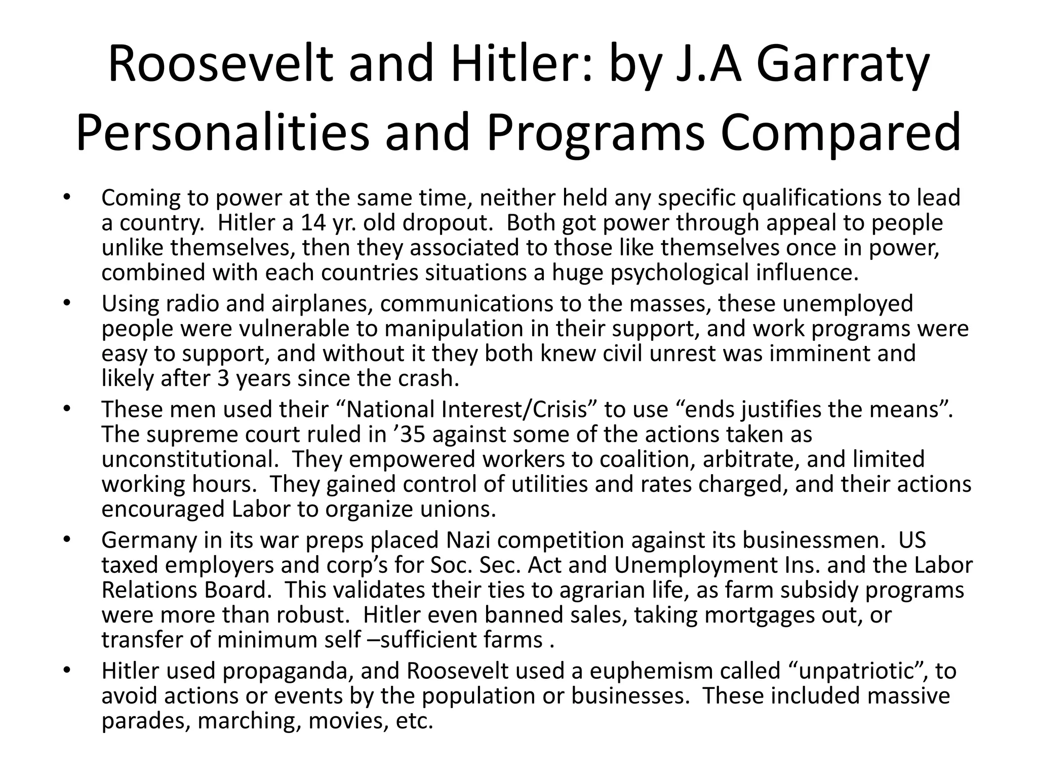 Roosevelt and Hitler: by J.A Garraty
    Personalities and Programs Compared
•    Coming to power at the same time, neither held any specific qualifications to lead
     a country. Hitler a 14 yr. old dropout. Both got power through appeal to people
     unlike themselves, then they associated to those like themselves once in power,
     combined with each countries situations a huge psychological influence.
•    Using radio and airplanes, communications to the masses, these unemployed
     people were vulnerable to manipulation in their support, and work programs were
     easy to support, and without it they both knew civil unrest was imminent and
     likely after 3 years since the crash.
•    These men used their “National Interest/Crisis” to use “ends justifies the means”.
     The supreme court ruled in ’35 against some of the actions taken as
     unconstitutional. They empowered workers to coalition, arbitrate, and limited
     working hours. They gained control of utilities and rates charged, and their actions
     encouraged Labor to organize unions.
•    Germany in its war preps placed Nazi competition against its businessmen. US
     taxed employers and corp’s for Soc. Sec. Act and Unemployment Ins. and the Labor
     Relations Board. This validates their ties to agrarian life, as farm subsidy programs
     were more than robust. Hitler even banned sales, taking mortgages out, or
     transfer of minimum self –sufficient farms .
•    Hitler used propaganda, and Roosevelt used a euphemism called “unpatriotic”, to
     avoid actions or events by the population or businesses. These included massive
     parades, marching, movies, etc.
 
